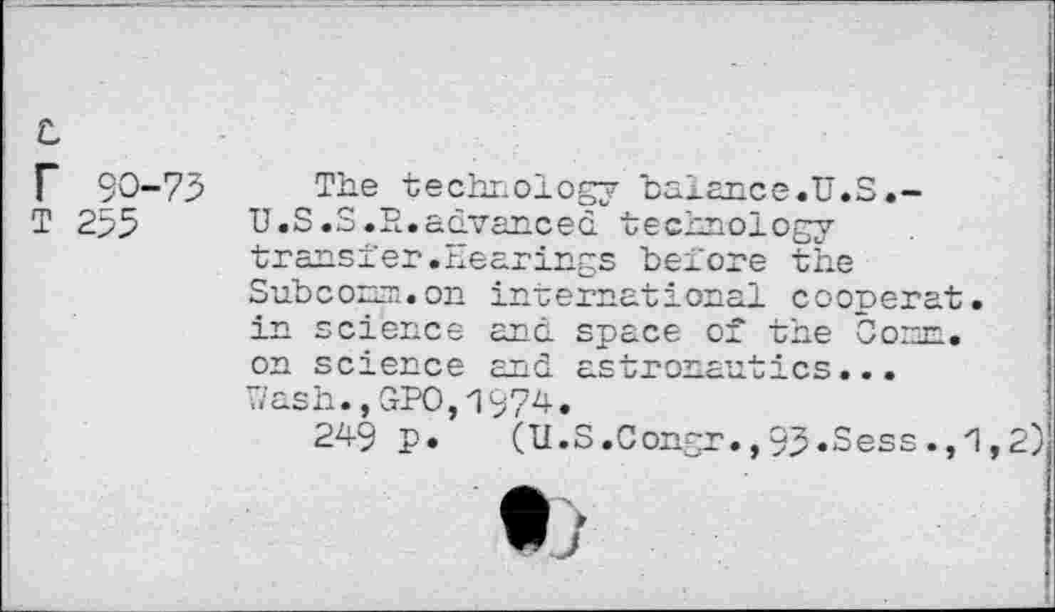 ﻿c
r 90-75
T 255
The technology balance.U.S.-U.S.S.R.advanced technology transfer.hearings before the Subconm.on international cooperat. in science and space of the Oom. on science and astronautics... Wash.,GPO,1974.
249 p. (U.S.Congr.,95.Sess.,zl,2)